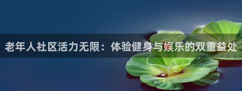 三亿体育官网下载招商电话是多少啊：老年人社区活力无限：体验健