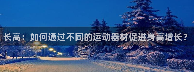 三亿体育官方正版app娱乐代理怎么样：长高：如何通过